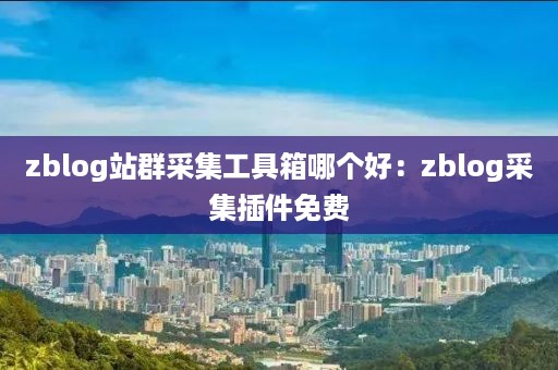 zblog站群采集工具箱哪个好：zblog采集插件免费